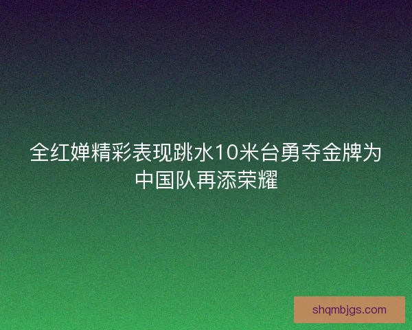 全红婵精彩表现跳水10米台勇夺金牌为中国队再添荣耀