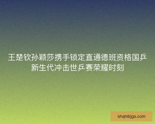 王楚钦孙颖莎携手锁定直通德班资格国乒新生代冲击世乒赛荣耀时刻 王楚钦孙颖莎携手锁定直通德班资格国乒新生代冲击世乒赛荣耀时刻