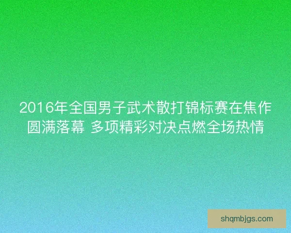 2016年全国男子武术散打锦标赛在焦作圆满落幕 多项精彩对决点燃全场热情 2016年全国男子武术散打锦标赛在焦作圆满落幕 多项精彩对决点燃全场热情