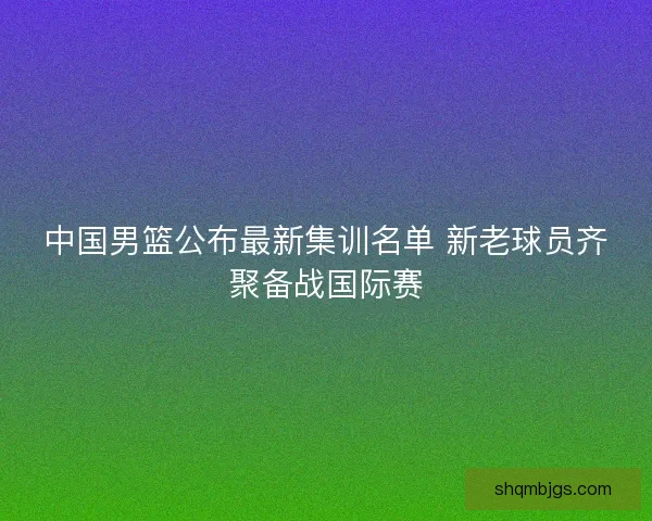 中国男篮公布最新集训名单 新老球员齐聚备战国际赛