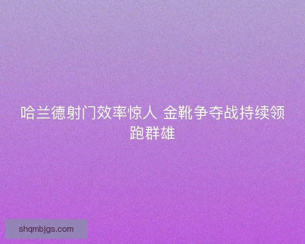 哈兰德射门效率惊人 金靴争夺战持续领跑群雄