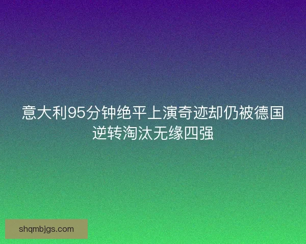 意大利95分钟绝平上演奇迹却仍被德国逆转淘汰无缘四强 意大利95分钟绝平上演奇迹却仍被德国逆转淘汰无缘四强
