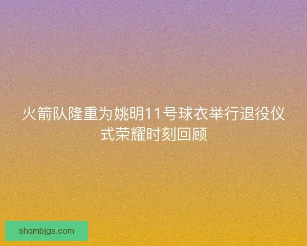 火箭队隆重为姚明11号球衣举行退役仪式荣耀时刻回顾 火箭队隆重为姚明11号球衣举行退役仪式荣耀时刻回顾
