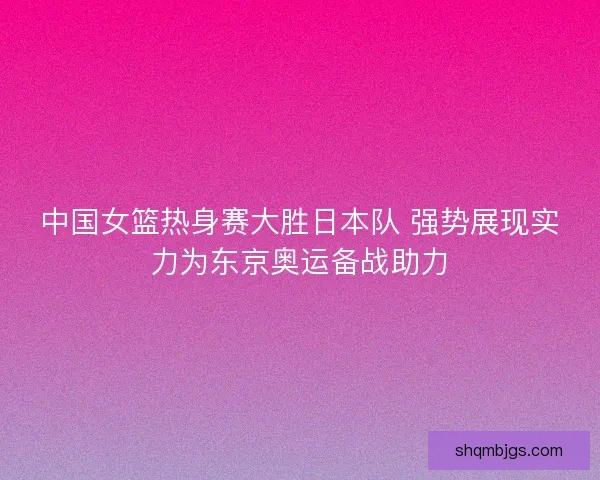 中国女篮热身赛大胜日本队 强势展现实力为东京奥运备战助力