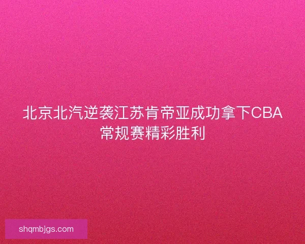 北京北汽逆袭江苏肯帝亚成功拿下CBA常规赛精彩胜利