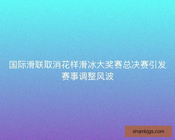 国际滑联取消花样滑冰大奖赛总决赛引发赛事调整风波