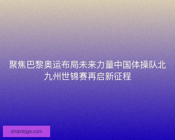 聚焦巴黎奥运布局未来力量中国体操队北九州世锦赛再启新征程