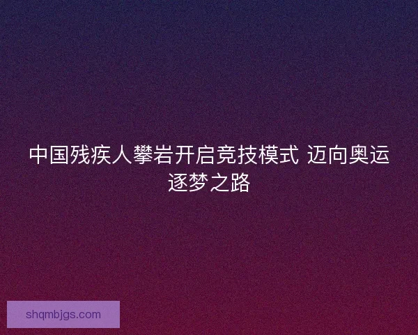 中国残疾人攀岩开启竞技模式 迈向奥运逐梦之路