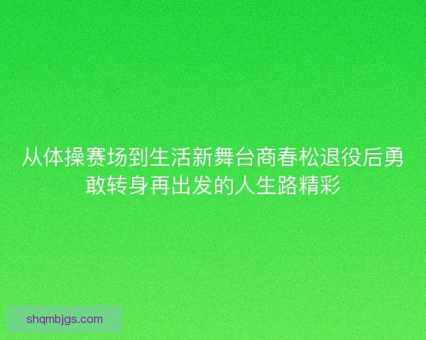 从体操赛场到生活新舞台商春松退役后勇敢转身再出发的人生路精彩