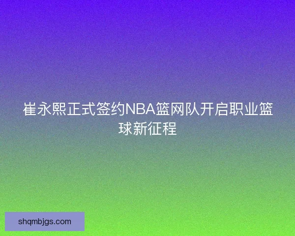 崔永熙正式签约NBA篮网队开启职业篮球新征程