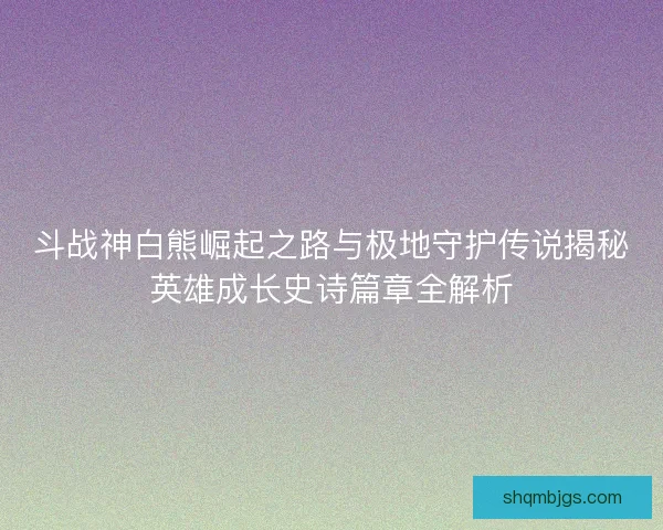 斗战神白熊崛起之路与极地守护传说揭秘英雄成长史诗篇章全解析