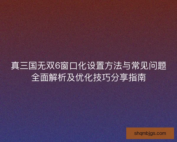 真三国无双6窗口化设置方法与常见问题全面解析及优化技巧分享指南