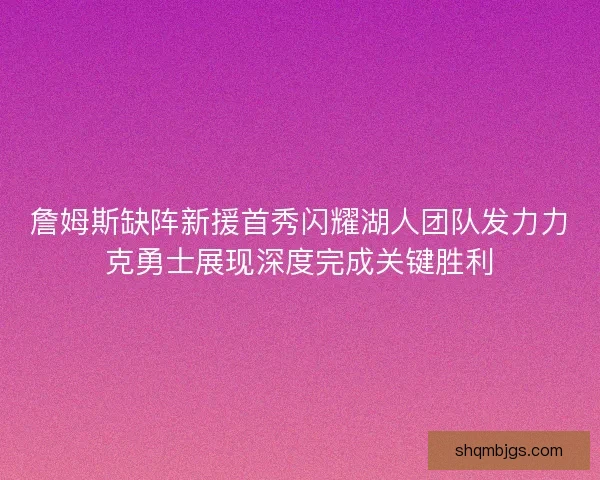 詹姆斯缺阵新援首秀闪耀湖人团队发力力克勇士展现深度完成关键胜利