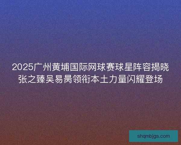2025广州黄埔国际网球赛球星阵容揭晓张之臻吴易昺领衔本土力量闪耀登场 2025广州黄埔国际网球赛球星阵容揭晓张之臻吴易昺领衔本土力量闪耀登场