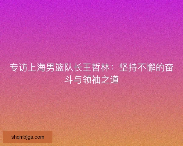 专访上海男篮队长王哲林:坚持不懈的奋斗与领袖之道 专访上海男篮队长王哲林:坚持不懈的奋斗与领袖之道