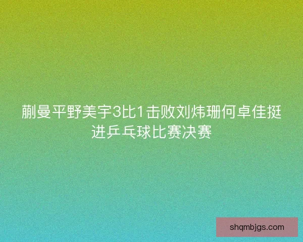 蒯曼平野美宇3比1击败刘炜珊何卓佳挺进乒乓球比赛决赛 蒯曼平野美宇3比1击败刘炜珊何卓佳挺进乒乓球比赛决赛