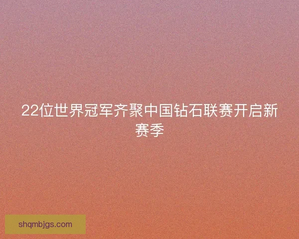 22位世界冠军齐聚中国钻石联赛开启新赛季 22位世界冠军齐聚中国钻石联赛开启新赛季