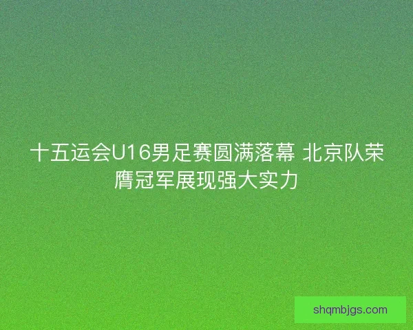 十五运会U16男足赛圆满落幕 北京队荣膺冠军展现强大实力 十五运会U16男足赛圆满落幕 北京队荣膺冠军展现强大实力