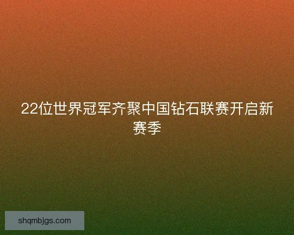 22位世界冠军齐聚中国钻石联赛开启新赛季 22位世界冠军齐聚中国钻石联赛开启新赛季