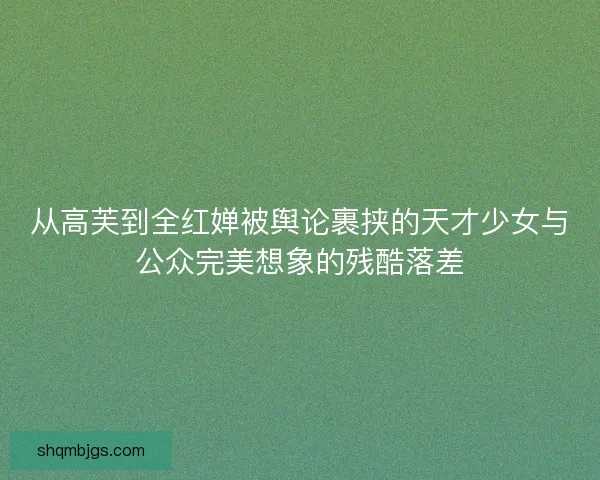 从高芙到全红婵被舆论裹挟的天才少女与公众完美想象的残酷落差