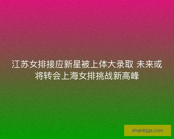 江苏女排接应新星被上体大录取 未来或将转会上海女排挑战新高峰
