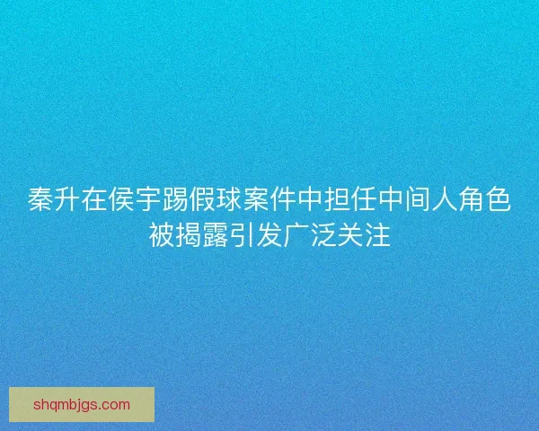 秦升在侯宇踢假球案件中担任中间人角色被揭露引发广泛关注 秦升在侯宇踢假球案件中担任中间人角色被揭露引发广泛关注