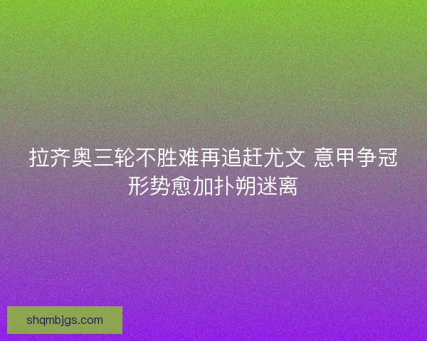 拉齐奥三轮不胜难再追赶尤文 意甲争冠形势愈加扑朔迷离