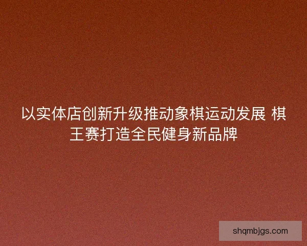 以实体店创新升级推动象棋运动发展 棋王赛打造全民健身新品牌