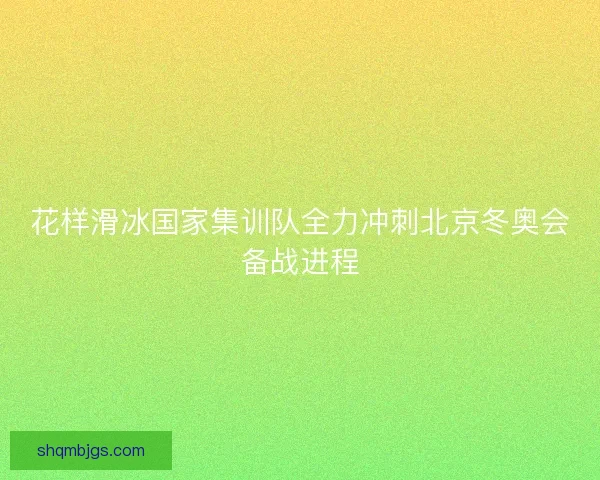 花样滑冰国家集训队全力冲刺北京冬奥会备战进程