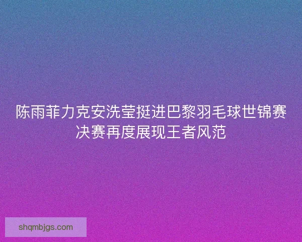 陈雨菲力克安洗莹挺进巴黎羽毛球世锦赛决赛再度展现王者风范 陈雨菲力克安洗莹挺进巴黎羽毛球世锦赛决赛再度展现王者风范